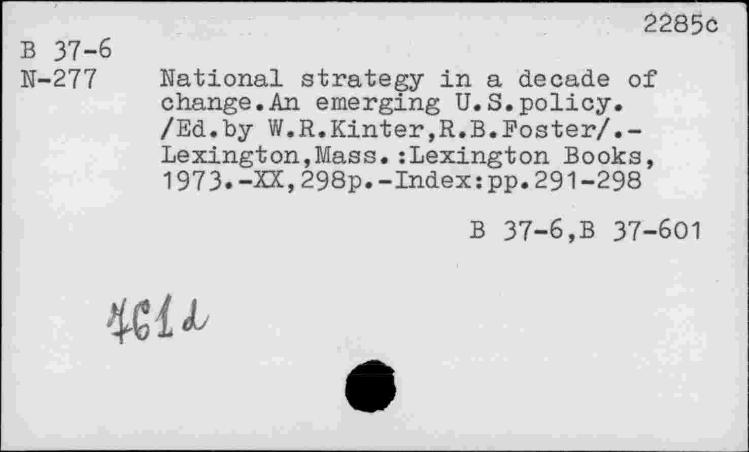 ﻿2285c
B 37-6
N-277 National strategy in a decade of change.An emerging U.S.policy.
/Ed.by W.R.Kinter,R.B.Foster/.-Lexington,Mass.:Lexington Books, 1973.-XX,298p.-Index:pp.291-298
B 37-6,B 37-601